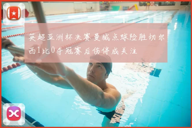 英超亚洲杯决赛曼城点球险胜切尔西1比0夺冠赛后伤停成关注