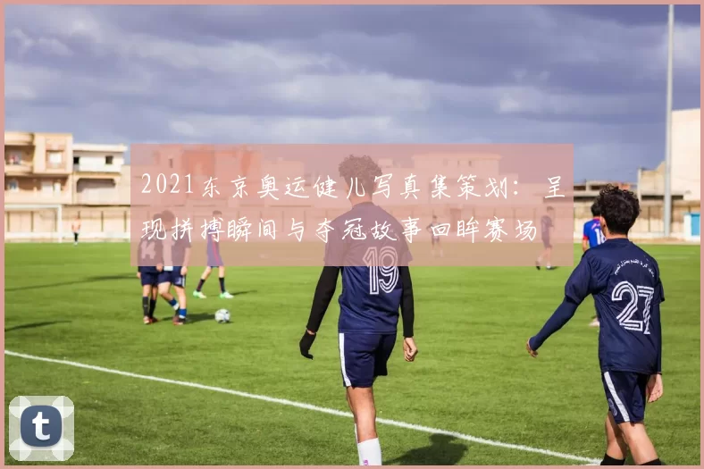 2021东京奥运健儿写真集策划：呈现拼搏瞬间与夺冠故事回眸赛场