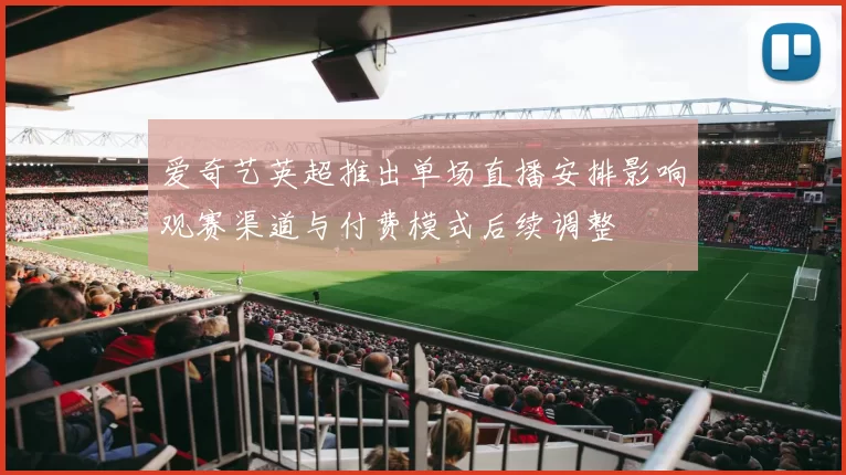 爱奇艺英超推出单场直播安排影响观赛渠道与付费模式后续调整