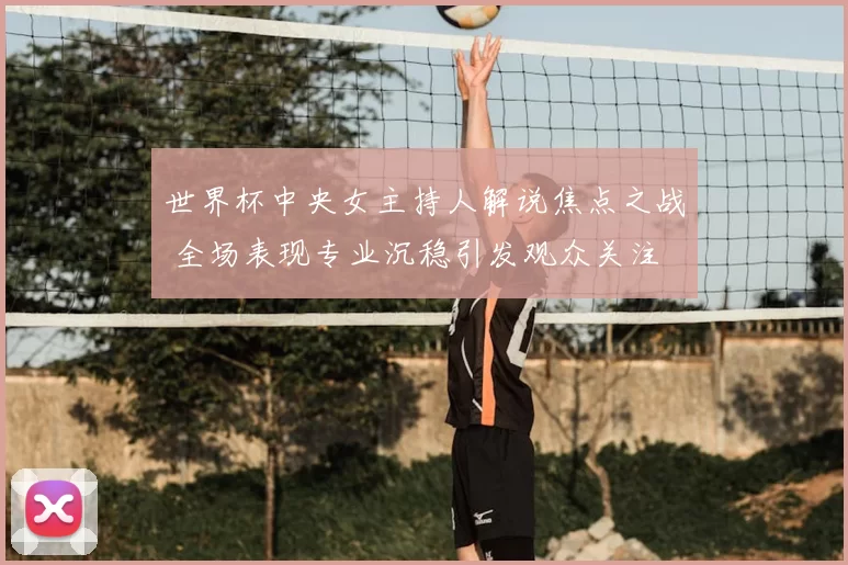 世界杯中央女主持人解说焦点之战 全场表现专业沉稳引发观众关注