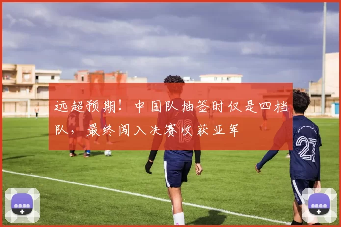 远超预期!中国队抽签时仅是四档队,最终闯入决赛收获亚军