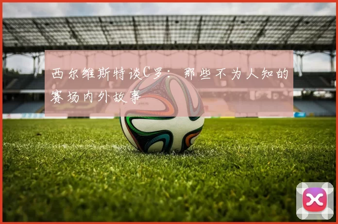 西尔维斯特谈C罗：那些不为人知的赛场内外故事