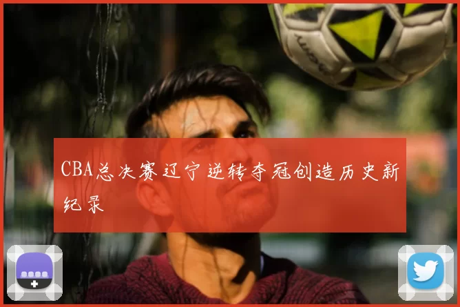 CBA总决赛辽宁逆转夺冠创造历史新纪录