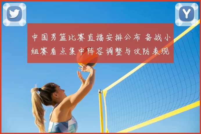 中国男篮比赛直播安排公布 备战小组赛看点集中阵容调整与攻防表现