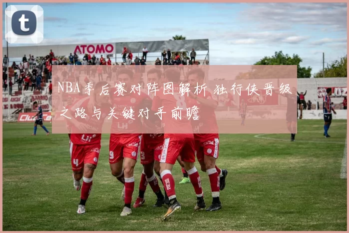 NBA季后赛对阵图解析 独行侠晋级之路与关键对手前瞻