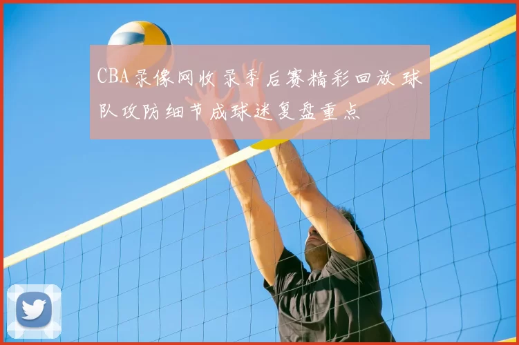 CBA录像网收录季后赛精彩回放 球队攻防细节成球迷复盘重点