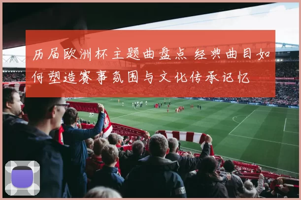 历届欧洲杯主题曲盘点 经典曲目如何塑造赛事氛围与文化传承记忆