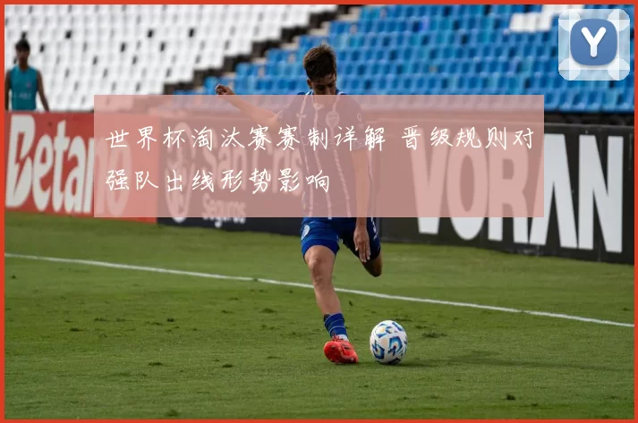 世界杯淘汰赛赛制详解 晋级规则对强队出线形势影响