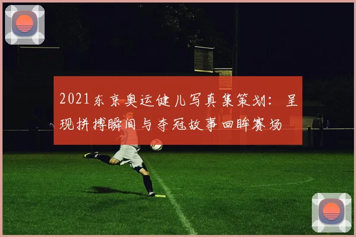 2021东京奥运健儿写真集策划：呈现拼搏瞬间与夺冠故事回眸赛场