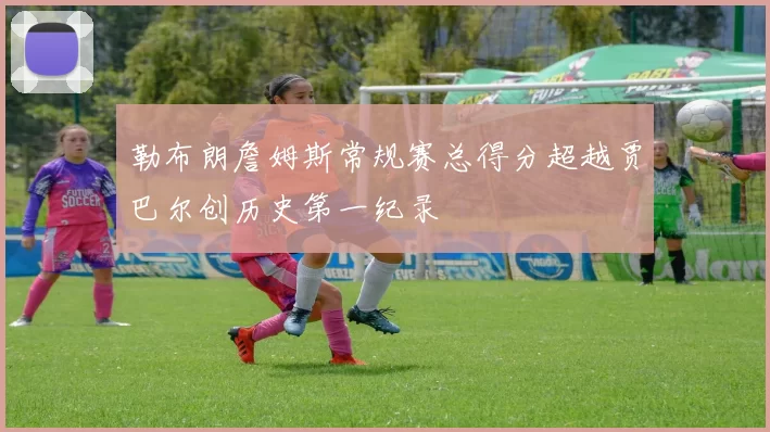 勒布朗詹姆斯常规赛总得分超越贾巴尔创历史第一纪录