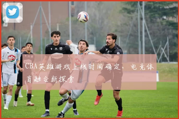 CBA英雄游戏上线时间确定,电竞体育融合新探索