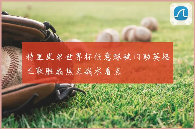 特里皮尔世界杯任意球破门助英格兰取胜成焦点战术看点