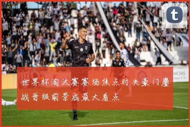 世界杯淘汰赛赛场焦点对决豪门鏖战晋级前景成最大看点