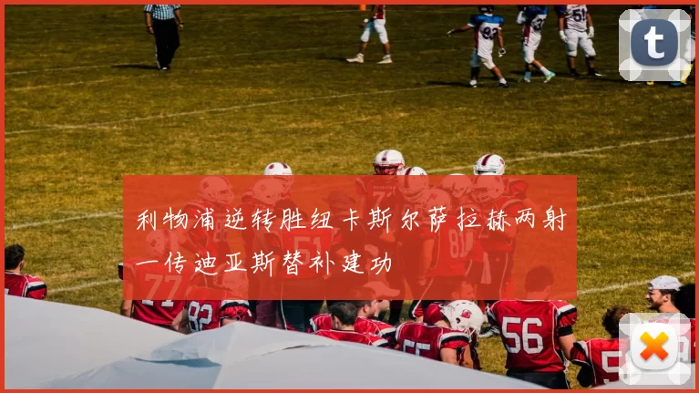 利物浦逆转胜纽卡斯尔萨拉赫两射一传迪亚斯替补建功