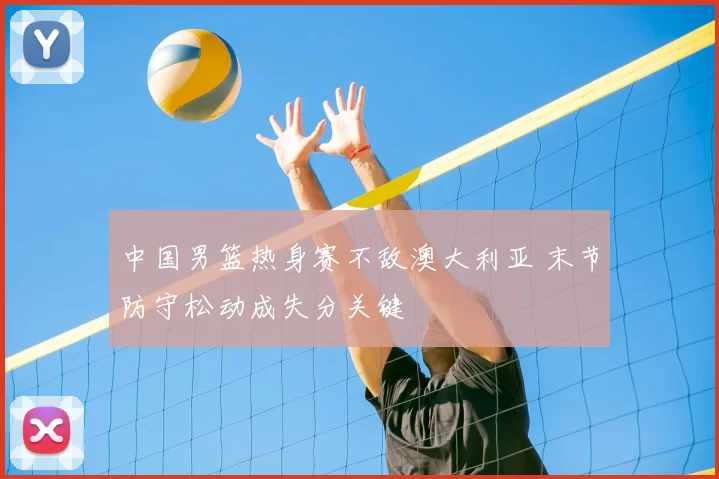 中国男篮热身赛不敌澳大利亚 末节防守松动成失分关键