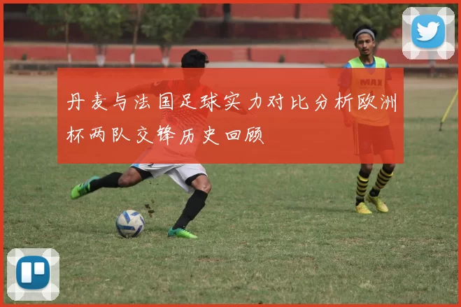 丹麦与法国足球实力对比分析欧洲杯两队交锋历史回顾