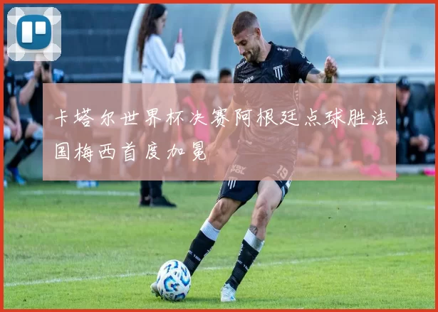 卡塔尔世界杯决赛阿根廷点球胜法国梅西首度加冕