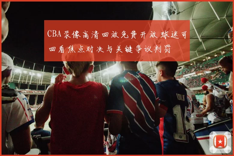 CBA录像高清回放免费开放 球迷可回看焦点对决与关键争议判罚
