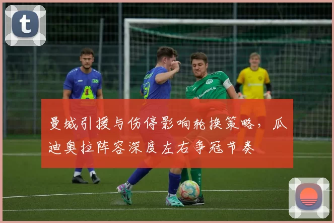 曼城引援与伤停影响轮换策略,瓜迪奥拉阵容深度左右争冠节奏