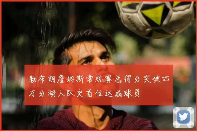 勒布朗詹姆斯常规赛总得分突破四万分湖人队史首位达成球员