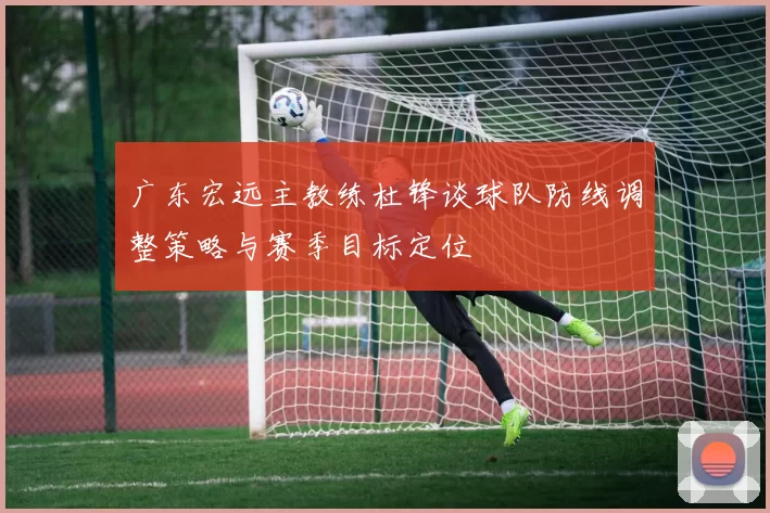 广东宏远主教练杜锋谈球队防线调整策略与赛季目标定位