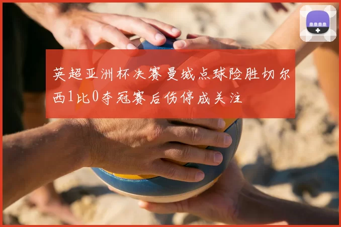 英超亚洲杯决赛曼城点球险胜切尔西1比0夺冠赛后伤停成关注