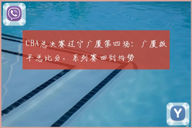 CBA总决赛辽宁广厦第四场：广厦扳平总比分，系列赛回到均势