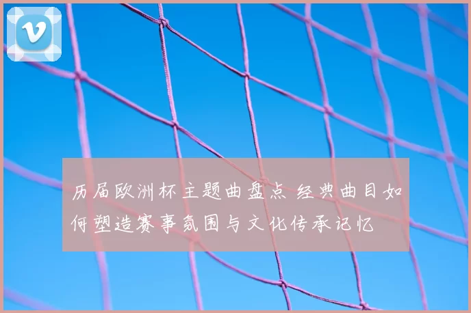 历届欧洲杯主题曲盘点 经典曲目如何塑造赛事氛围与文化传承记忆