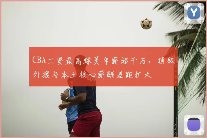 CBA工资最高球员年薪超千万,顶级外援与本土核心薪酬差距扩大