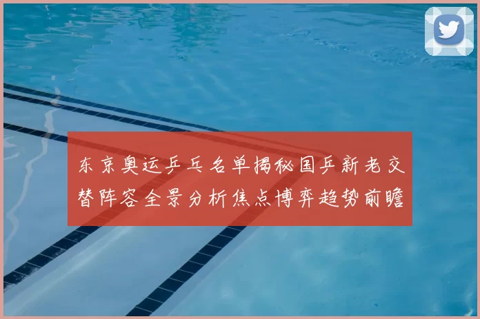 东京奥运乒乓名单揭秘国乒新老交替阵容全景分析焦点博弈趋势前瞻