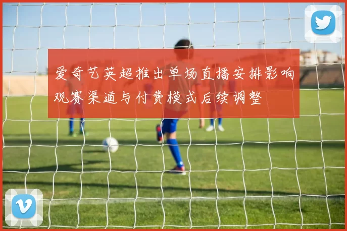 爱奇艺英超推出单场直播安排影响观赛渠道与付费模式后续调整