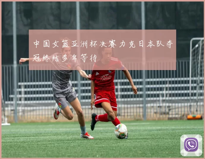 中国女篮亚洲杯决赛力克日本队夺冠终结多年等待