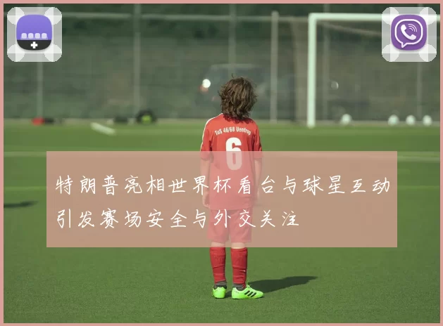 特朗普亮相世界杯看台与球星互动引发赛场安全与外交关注