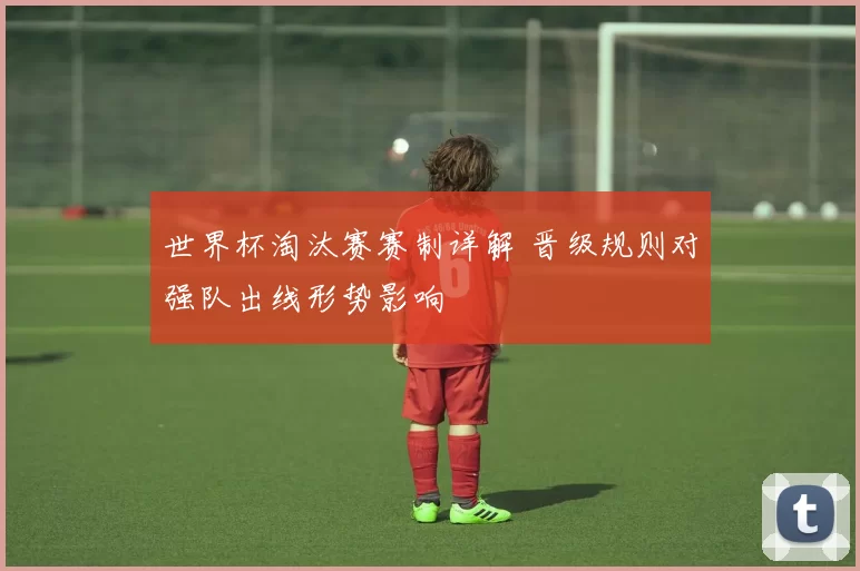 世界杯淘汰赛赛制详解 晋级规则对强队出线形势影响