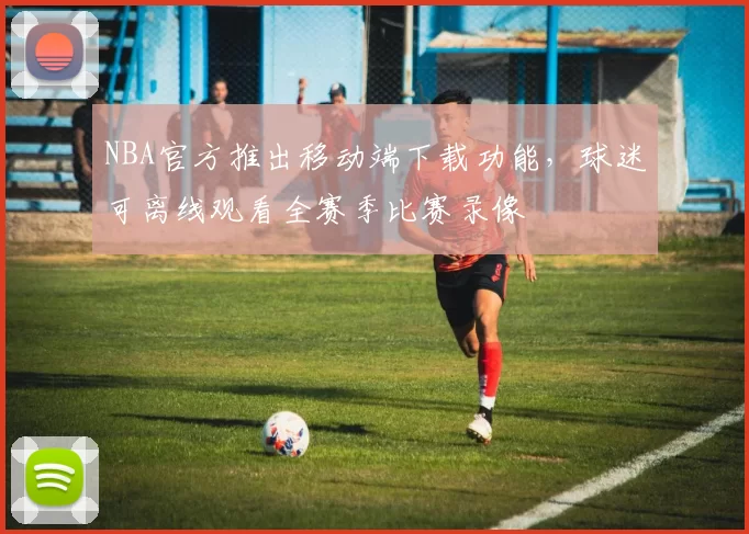 NBA官方推出移动端下载功能,球迷可离线观看全赛季比赛录像