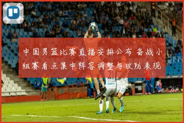 中国男篮比赛直播安排公布 备战小组赛看点集中阵容调整与攻防表现