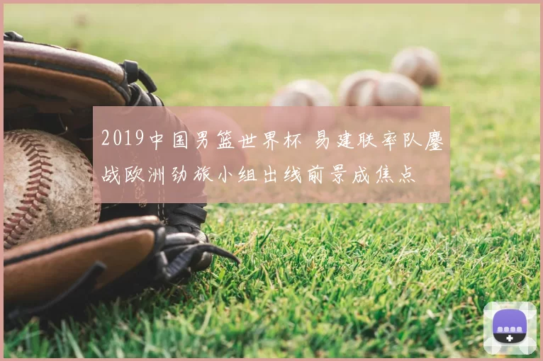 2019中国男篮世界杯 易建联率队鏖战欧洲劲旅小组出线前景成焦点