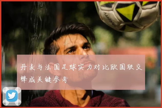 丹麦与法国足球实力对比欧国联交锋成关键参考