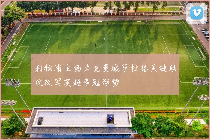 利物浦主场力克曼城萨拉赫关键助攻改写英超争冠形势