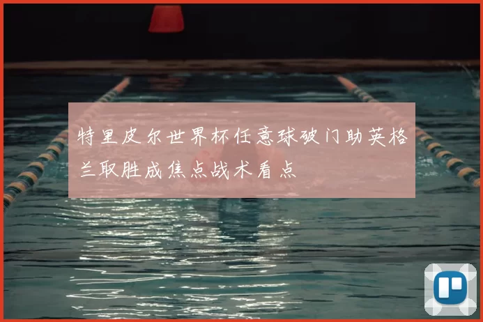 特里皮尔世界杯任意球破门助英格兰取胜成焦点战术看点