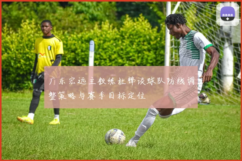 广东宏远主教练杜锋谈球队防线调整策略与赛季目标定位