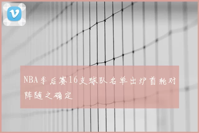 NBA季后赛16支球队名单出炉首轮对阵随之确定