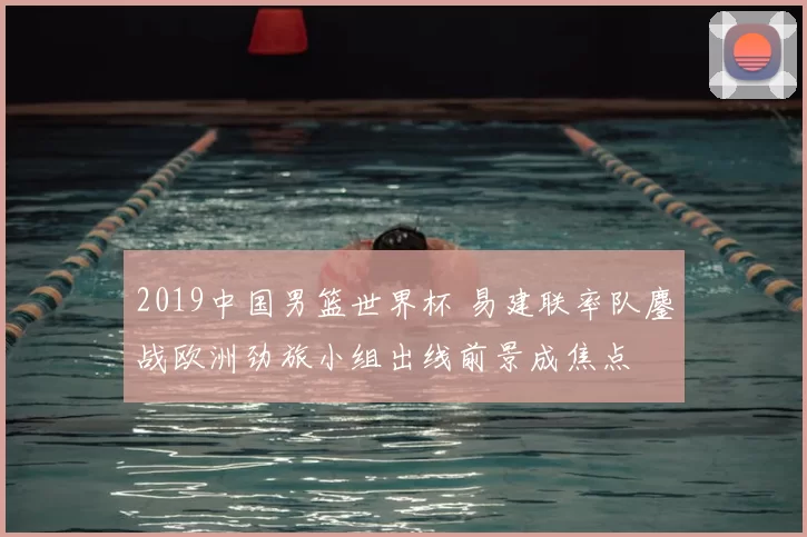 2019中国男篮世界杯 易建联率队鏖战欧洲劲旅小组出线前景成焦点