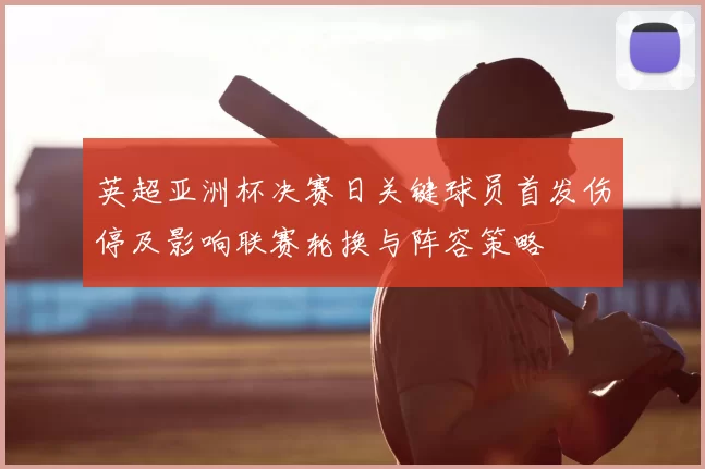 英超亚洲杯决赛日关键球员首发伤停及影响联赛轮换与阵容策略