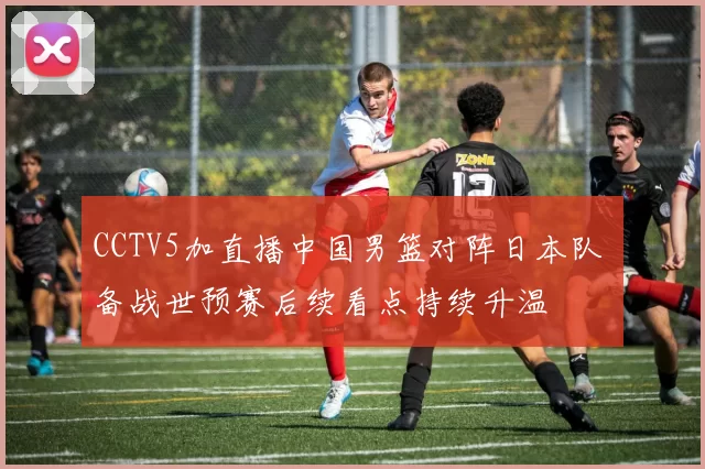 CCTV5加直播中国男篮对阵日本队 备战世预赛后续看点持续升温