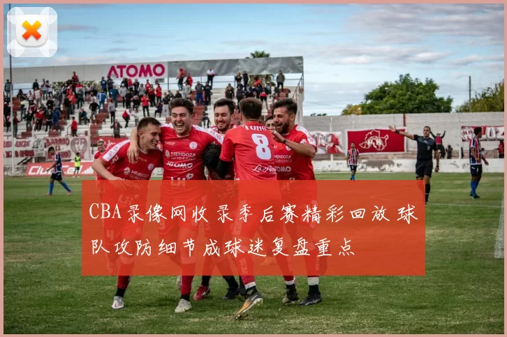 CBA录像网收录季后赛精彩回放 球队攻防细节成球迷复盘重点