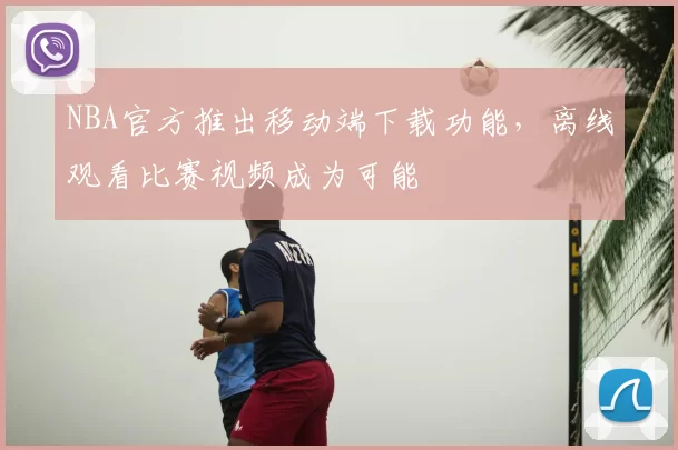 NBA官方推出移动端下载功能，离线观看比赛视频成为可能