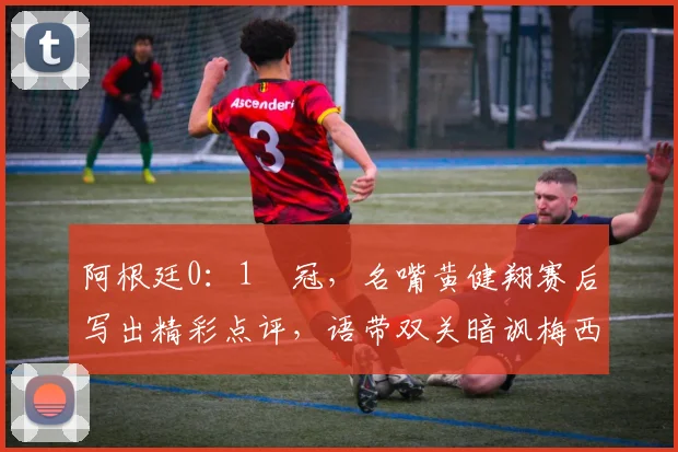 阿根廷0：1丟冠，名嘴黄健翔赛后写出精彩点评，语带双关暗讽梅西