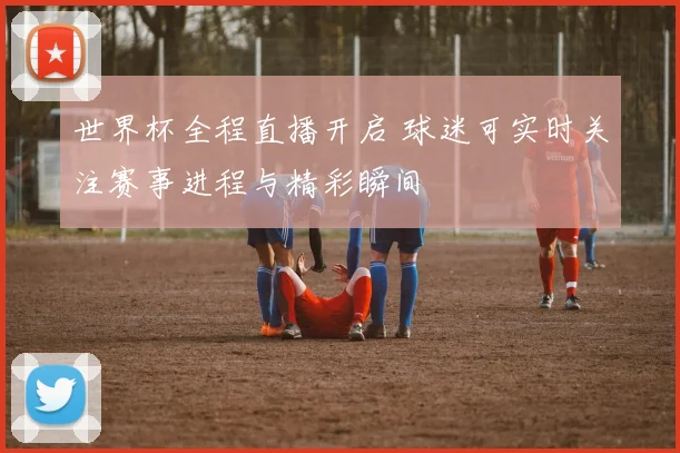 世界杯全程直播开启 球迷可实时关注赛事进程与精彩瞬间