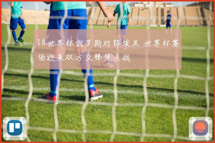 18世界杯俄罗斯对阵埃及 世界杯赛场迎来双方交锋焦点战